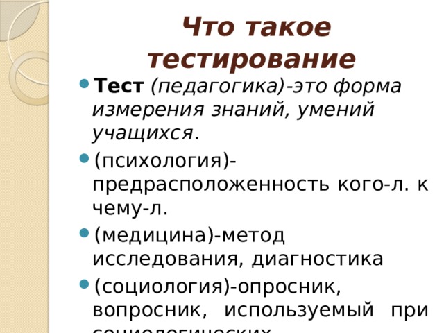  Что такое тестирование Тест  (педагогика)-это форма измерения знаний, умений учащихся . (психология)-предрасположенность кого-л. к чему-л. (медицина)-метод исследования, диагностика (социология)-опросник, вопросник, используемый при социологических исследованиях. 