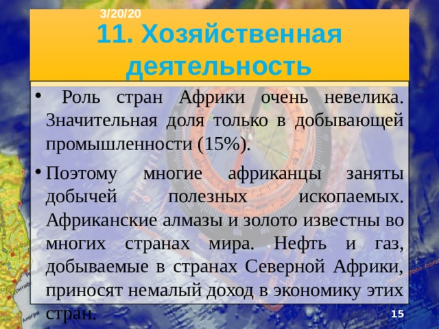 3/20/20 11. Хозяйственная деятельность  Роль стран Африки очень невелика. 3начительная доля только в добывающей промышленности (15%). Поэтому многие африканцы заняты добычей полезных ископаемых. Африканские алмазы и золото известны во многих странах мира. Нефть и газ, добываемые в странах Северной Африки, приносят немалый доход в экономику этих стран.  