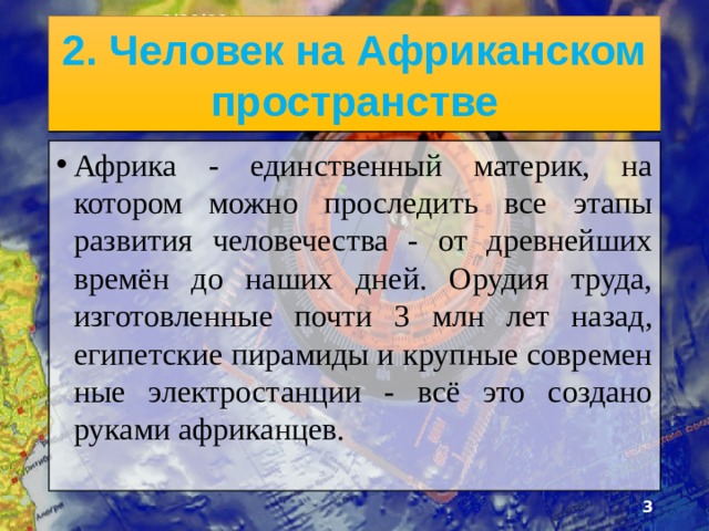 3/20/20 2. Человек на Африканском пространстве Африка - единственный материк, на котором можно про­следить все этапы развития человечества - от древнейших времён до наших дней. Орудия труда, изготовленные почти 3 млн лет назад, египетские пирамиды и крупные современ­ные электростанции - всё это создано руками африканцев.  