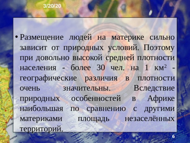 3/20/20 Размещение людей на материке сильно зависит от природных условий. Поэтому при довольно высокой средней плотности населения - более 30 чел. на 1 км 2 - географические различия в плотности очень значи­тельны. Вследствие природных особенностей в Африке наибольшая по сравнению с другими материками площадь незаселённых территорий.  