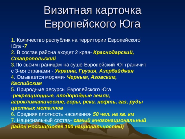 Визитная карточка Европейского Юга 1. Количество республик на территории Европейского Юга - 7 2. В состав района входят 2 края- Краснодарский, Ставропольский 3 .По своим границам на суше Европейский Юг граничит с 3-мя странами - Украина, Грузия, Азербайджан 4 . Омывается морями- Черным, Азовским, Каспийским 5 . Природные ресурсы Европейского Юга - рекреационные, плодородные земли, агроклиматические, горы, реки, нефть, газ, руды цветных металлов 6. Средняя плотность населения- 50 чел. на кв. км 7 . Национальный состав- самый многонациональный район России(более 100 национальностей) 