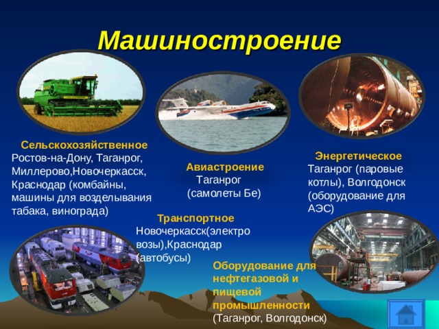 Машиностроение Сельскохозяйственное Ростов-на-Дону, Таганрог, Миллерово,Новочеркасск, Краснодар (комбайны, машины для возделывания табака, винограда) Энергетическое Таганрог (паровые котлы), Волгодонск (оборудование для АЭС) Авиастроение  Таганрог  (самолеты Бе) Транспортное Новочеркасск(электровозы),Краснодар (автобусы) Оборудование для нефтегазовой и пищевой промышленности (Таганрог, Волгодонск) 