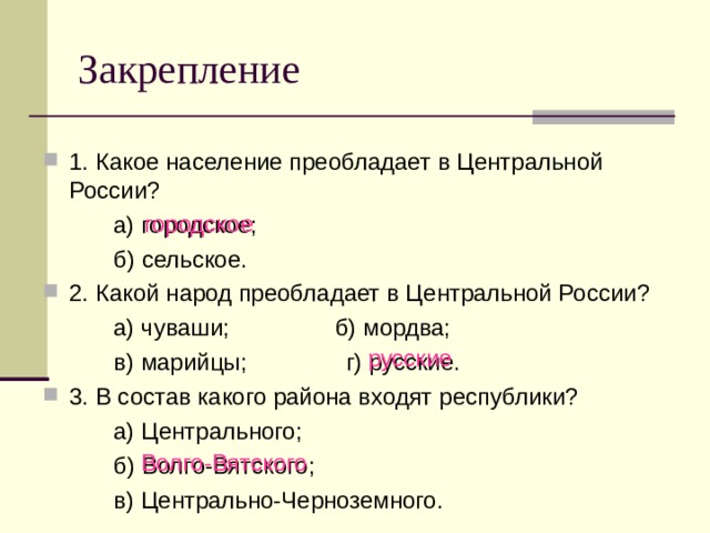 Закрепление 1. Какое население преобладает в Центральной России?   а) городское;   б) сельское. 2. Какой народ преобладает в Центральной России?   а) чуваши; б) мордва;   в) марийцы; г) русские. 3. В состав какого района входят республики?   а) Центрального;   б) Волго-Вятского;   в) Центрально-Черноземного. городское русские Волго-Вятского 