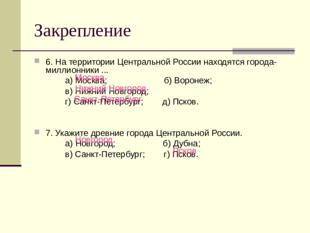 Закрепление 6. На территории Центральной России находятся города-миллионники ...   а) Москва; б) Воронеж;   в) Нижний Новгород;   г) Санкт-Петербург; д) Псков. 7. Укажите древние города Центральной России.   а) Новгород;  б) Дубна;   в) Санкт-Петербург; г) Псков. Москва Нижний Новгород Санкт-Петербург Новгород Псков 