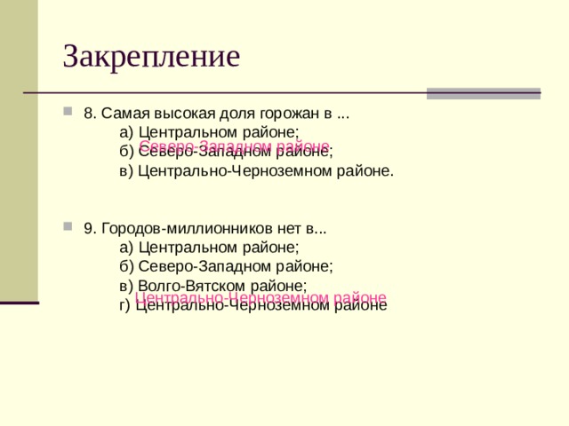 Закрепление 8. Самая высокая доля горожан в ...   а) Центральном районе;   б) Северо-Западном районе;   в) Центрально-Черноземном районе. 9. Городов-миллионников нет в...   а) Центральном районе;   б) Северо-Западном районе;   в) Волго-Вятском районе;   г) Центрально-Черноземном районе Северо-Западном районе Центрально-Черноземном районе 