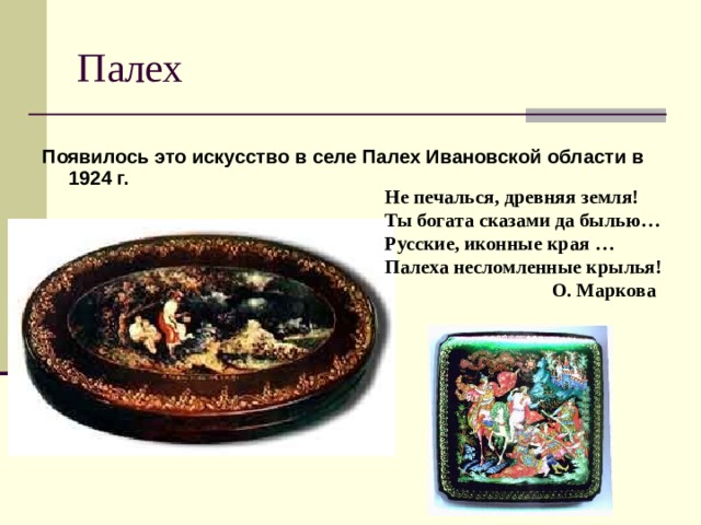 Палех Появилось это искусство в селе Палех Ивановской области в 1924 г. Не печалься, древняя земля!  Ты богата сказами да былью…  Русские, иконные края …  Палеха несломленные крылья!  О. Маркова 