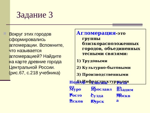 Задание 3 Агломерация -это группы близкорасположенных городов, объединенных тесными связями: Трудовыми Культурно-бытовыми Производственными Инфраструктурными Вокруг этих городов сформировались агломерации. Вспомните, что называется агломерацией? Найдите на карте древние города Центральной России. (рис.67, с.218 учебника) Новгород Смоленск Рязань Муром Ярославль Владимир Ростов Суздаль Москва Псков Курск 