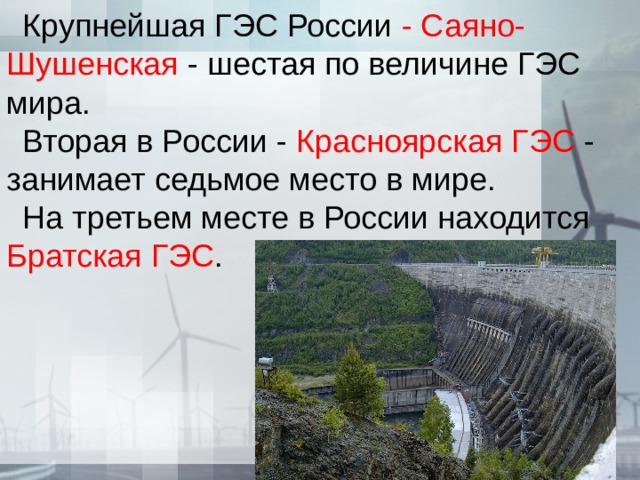 Крупнейшая ГЭС России - Саяно-Шушенская - шестая по величине ГЭС мира. Вторая в России - Красноярская ГЭС - занимает седьмое место в мире. На третьем месте в России находится Братская ГЭС . 