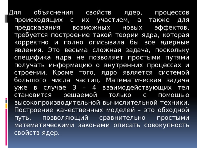 Для объяснения свойств ядер, процессов происходящих с их участием, а также для предсказания возможных новых эффектов, требуется построение такой теории ядра, которая корректно и полно описывала бы все ядерные явления. Это весьма сложная задача, поскольку специфика ядра не позволяет простыми путями получать информацию о внутренних процессах и строении. Кроме того, ядро является системой большого числа частиц. Математическая задача уже в случае 3 – 4 взаимодействующих тел становится решаемой только с помощью высокопроизводительной вычислительной техники. Построение качественных моделей – это обходной путь, позволяющий сравнительно простыми математическими законами описать совокупность свойств ядер. 
