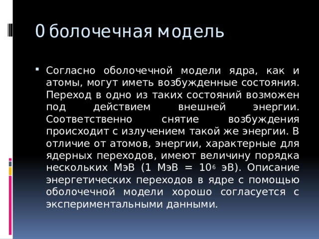 Оболочечная модель Согласно оболочечной модели ядра, как и атомы, могут иметь возбужденные состояния. Переход в одно из таких состояний возможен под действием внешней энергии. Соответственно снятие возбуждения происходит с излучением такой же энергии. В отличие от атомов, энергии, характерные для ядерных переходов, имеют величину порядка нескольких МэВ (1 МэВ = 10 6 эВ). Описание энергетических переходов в ядре с помощью оболочечной модели хорошо согласуется с экспериментальными данными. 