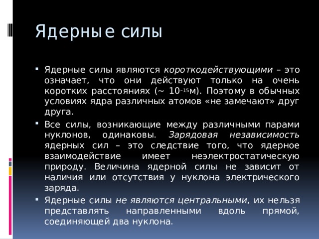 Ядерные силы Ядерные силы являются короткодействующими – это означает, что они действуют только на очень коротких расстояниях (~ 10 –15 м). Поэтому в обычных условиях ядра различных атомов «не замечают» друг друга. Все силы, возникающие между различными парами нуклонов, одинаковы. Зарядовая независимость ядерных сил – это следствие того, что ядерное взаимодействие имеет неэлектростатическую природу. Величина ядерной силы не зависит от наличия или отсутствия у нуклона электрического заряда. Ядерные силы не являются центральными , их нельзя представлять направленными вдоль прямой, соединяющей два нуклона. 