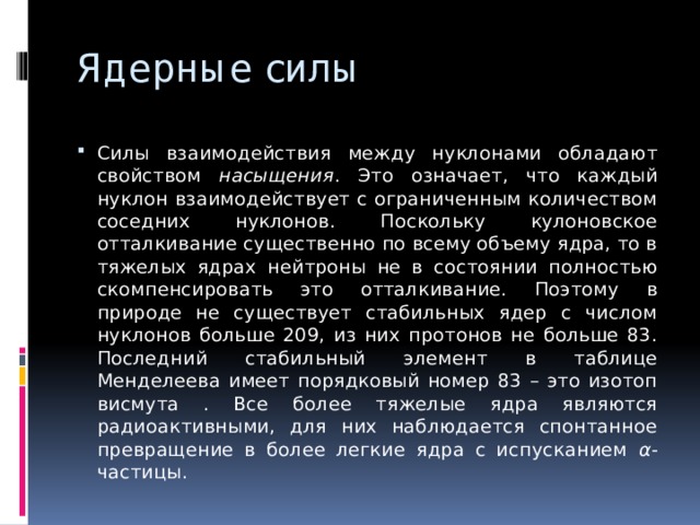 Ядерные силы Силы взаимодействия между нуклонами обладают свойством насыщения . Это означает, что каждый нуклон взаимодействует с ограниченным количеством соседних нуклонов. Поскольку кулоновское отталкивание существенно по всему объему ядра, то в тяжелых ядрах нейтроны не в состоянии полностью скомпенсировать это отталкивание. Поэтому в природе не существует стабильных ядер с числом нуклонов больше 209, из них протонов не больше 83. Последний стабильный элемент в таблице Менделеева имеет порядковый номер 83 – это изотоп висмута . Все более тяжелые ядра являются радиоактивными, для них наблюдается спонтанное превращение в более легкие ядра с испусканием α -частицы. 