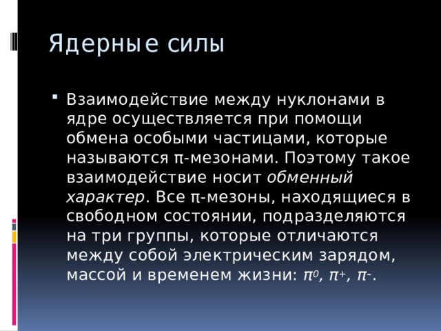 Ядерные силы Взаимодействие между нуклонами в ядре осуществляется при помощи обмена особыми частицами, которые называются π-мезонами. Поэтому такое взаимодействие носит обменный характер . Все π-мезоны, находящиеся в свободном состоянии, подразделяются на три группы, которые отличаются между собой электрическим зарядом, массой и временем жизни: π 0 , π + , π – . 