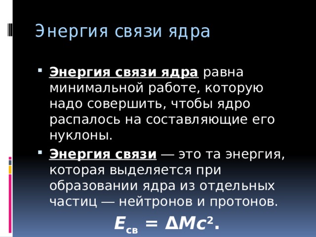 Энергия связи ядра   Энергия связи ядра  равна минимальной работе, которую надо совершить, чтобы ядро распалось на составляющие его нуклоны. Энергия связи  ― это та энергия, которая выделяется при образовании ядра из отдельных частиц ― нейтронов и протонов. E св  = Δ Mc 2 . 