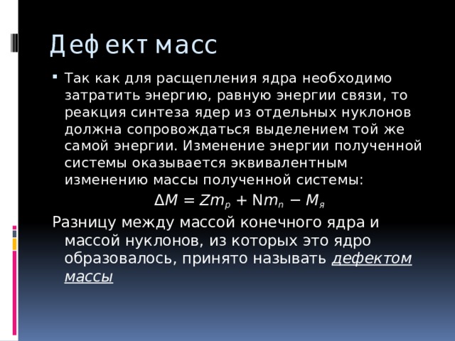 Дефект масс Так как для расщепления ядра необходимо затратить энергию, равную энергии связи, то реакция синтеза ядер из отдельных нуклонов должна сопровождаться выделением той же самой энергии. Изменение энергии полученной системы оказывается эквивалентным изменению массы полученной системы:   Δ M  =  Zm p  + N m n  −  M я   Разницу между массой конечного ядра и массой нуклонов, из которых это ядро образовалось, принято называть дефектом массы 