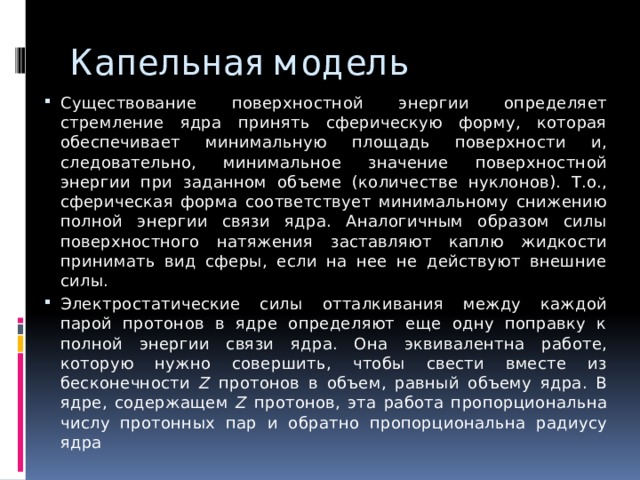 Капельная модель Существование поверхностной энергии определяет стремление ядра принять сферическую форму, которая обеспечивает минимальную площадь поверхности и, следовательно, минимальное значение поверхностной энергии при заданном объеме (количестве нуклонов). Т.о., сферическая форма соответствует минимальному снижению полной энергии связи ядра. Аналогичным образом силы поверхностного натяжения заставляют каплю жидкости принимать вид сферы, если на нее не действуют внешние силы. Электростатические силы отталкивания между каждой парой протонов в ядре определяют еще одну поправку к полной энергии связи ядра. Она эквивалентна работе, которую нужно совершить, чтобы свести вместе из бесконечности Z протонов в объем, равный объему ядра. В ядре, содержащем Z протонов, эта работа пропорциональна числу протонных пар и обратно пропорциональна радиусу ядра 