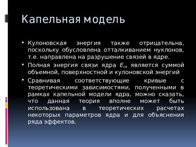 Капельная модель Кулоновская энергия также отрицательна, поскольку обусловлена отталкиванием нуклонов, т.е. направлена на разрушение связей в ядре. Полная энергия связи ядра E св является суммой объемной, поверхностной и кулоновской энергий Сравнивая соответствующие кривые с теоретическими зависимостями, полученными в рамках капельной модели ядра, можно сказать, что данная теория вполне может быть использована в теоретических расчетах некоторых параметров ядра и для объяснения ряда эффектов. 
