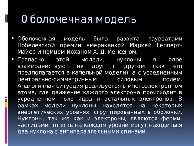 Оболочечная модель Оболочечная модель была развита лауреатами Нобелевской премии американкой Марией Гепперт-Майер и немцем Йоханом Х. Д. Йенсеном. Согласно этой модели, нуклоны в ядре взаимодействуют не друг с другом (как это предполагается в капельной модели), а с усредненным центрально-симметричным силовым полем. Аналогичная ситуация реализуется в многоэлектронном атоме, где движение каждого электрона происходит в усредненном поле ядра и остальных электронов. В рамках модели нуклоны находятся на некоторых энергетических уровнях, сгруппированных в оболочки. Нуклоны, так же как и электроны, являются ферми-частицами, то есть на каждом уровне могут находиться два нуклона с антипараллельными спинами. 