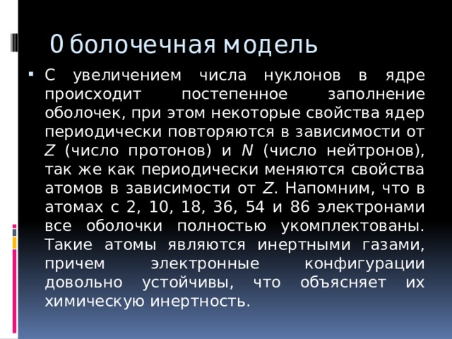 Оболочечная модель С увеличением числа нуклонов в ядре происходит постепенное заполнение оболочек, при этом некоторые свойства ядер периодически повторяются в зависимости от Z (число протонов) и N (число нейтронов), так же как периодически меняются свойства атомов в зависимости от Z . Напомним, что в атомах с 2, 10, 18, 36, 54 и 86 электронами все оболочки полностью укомплектованы. Такие атомы являются инертными газами, причем электронные конфигурации довольно устойчивы, что объясняет их химическую инертность. 