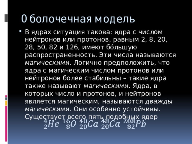 Оболочечная модель В ядрах ситуация такова: ядра с числом нейтронов или протонов, равным 2, 8, 20, 28, 50, 82 и 126, имеют бóльшую распространенность. Эти числа называются магическими . Логично предположить, что ядра с магическим числом протонов или нейтронов более стабильны – такие ядра также называют магическими . Ядра, в которых число и протонов, и нейтронов является магическим, называются дважды магическими . Они особенно устойчивы. Существует всего пять подобных ядер 