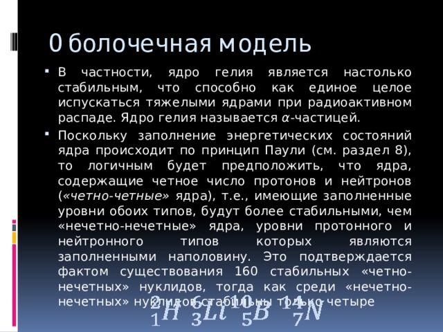 Оболочечная модель В частности, ядро гелия является настолько стабильным, что способно как единое целое испускаться тяжелыми ядрами при радиоактивном распаде. Ядро гелия называется α -частицей. Поскольку заполнение энергетических состояний ядра происходит по принцип Паули (см. раздел 8), то логичным будет предположить, что ядра, содержащие четное число протонов и нейтронов ( «четно-четные» ядра), т.е., имеющие заполненные уровни обоих типов, будут более стабильными, чем «нечетно-нечетные» ядра, уровни протонного и нейтронного типов которых являются заполненными наполовину. Это подтверждается фактом существования 160 стабильных «четно-нечетных» нуклидов, тогда как среди «нечетно-нечетных» нуклидов стабильны только четыре 