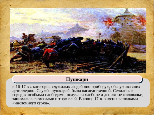 Пушкари в 16-17 вв. категория служилых людей «по прибору», обслуживавших артиллерию. Служба пушкарей была наследственной. Селились в городах особыми слободами, получали хлебное и денежное жалованье, занимались ремеслами и торговлей. В конце 17 в. заменены полками «иноземного строя». 