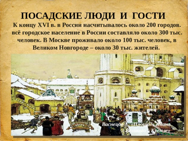 ПОСАДСКИЕ ЛЮДИ И ГОСТИ К концу XVI в. в России насчитывалось около 200 городов. всё городское население в России составляло около 300 тыс. человек. В Москве проживало около 100 тыс. человек, в Великом Новгороде – около 30 тыс. жителей. Васнецов А. «Площадь Ивана Великого в Кремле» 