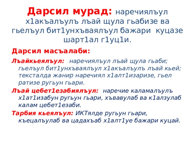 Дарсил мурад:  наречиялъул х1акъалъулъ лъай щула гьабизе ва гьелъул бит1унхъваялъул бажари куцазе шарт1ал г1уц1и. Дарсил масъалаби: Лъайкьеялъул:  наречиялъул лъай щула гьаби; гьелъул бит1унхъваялъул х1акъалъулъ лъай кьей; тексталда жанир наречиял х1алт1изаризе, гьел ратизе ругьун гьари. Лъай цебет1езабиялъул: наречие каламалъулъ х1ат1изабун ругьун гьари, хъвавулаб ва к1алзулаб калам цебет1езаби. Тарбия кьеялъул: ИКТялде ругьун гьари, къецалъулаб ва цадахъаб х1алт1уе бажари куцай. 