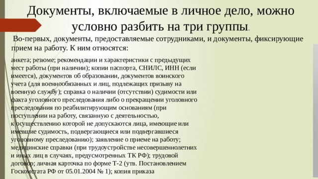 Документы, включаемые в личное дело, можно условно разбить на три группы .  Во-первых, документы, предоставляемые сотрудниками, и документы, фиксирующие прием на работу. К ним относятся:   анкета; резюме; рекомендации и характеристики с предыдущих мест работы (при наличии); копии паспорта, СНИЛС, ИНН (если имеется), документов об образовании, документов воинского учета (для военнообязанных и лиц, подлежащих призыву на военную службу); справка о наличии (отсутствии) судимости или факта уголовного преследования либо о прекращении уголовного преследования по реабилитирующим основаниям (при поступлении на работу, связанную с деятельностью, к осуществлению которой не допускаются лица, имеющие или имевшие судимость, подвергающиеся или подвергавшиеся уголовному преследованию); заявление о приеме на работу; медицинские справки (при трудоустройстве несовершеннолетних и иных лиц в случаях, предусмотренных ТК РФ); трудовой договор; личная карточка по форме Т-2 (утв. Постановлением Госкомстата РФ от 05.01.2004 № 1); копия приказа 