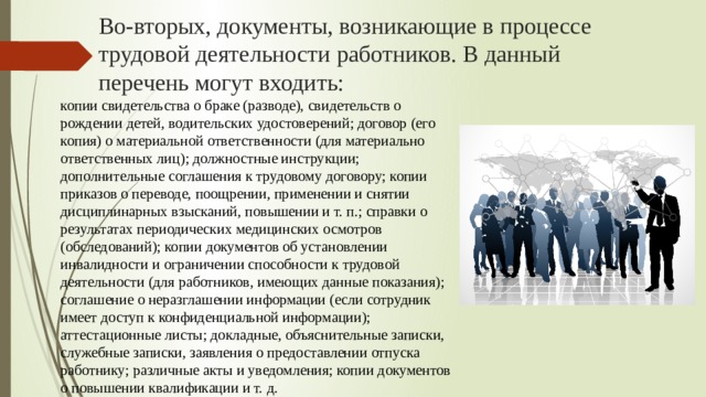 Во-вторых, документы, возникающие в процессе трудовой деятельности работников. В данный перечень могут входить: копии свидетельства о браке (разводе), свидетельств о рождении детей, водительских удостоверений; договор (его копия) о материальной ответственности (для материально ответственных лиц); должностные инструкции; дополнительные соглашения к трудовому договору; копии приказов о переводе, поощрении, применении и снятии дисциплинарных взысканий, повышении и т. п.; справки о результатах периодических медицинских осмотров (обследований); копии документов об установлении инвалидности и ограничении способности к трудовой деятельности (для работников, имеющих данные показания); соглашение о неразглашении информации (если сотрудник имеет доступ к конфиденциальной информации); аттестационные листы; докладные, объяснительные записки, служебные записки, заявления о предоставлении отпуска работнику; различные акты и уведомления; копии документов о повышении квалификации и т. д. 
