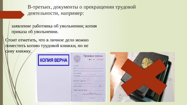 В-третьих, документы о прекращении трудовой деятельности, например:   заявление работника об увольнении; копия приказа об увольнении.     Стоит отметить, что в личное дело можно поместить копию трудовой книжки, но не саму книжку.     