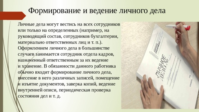 Формирование и ведение личного дела Личные дела могут вестись на всех сотрудников или только на определенных (например, на руководящий состав, сотрудников бухгалтерии, материально ответственных лиц и т. п.). Оформлением личного дела в большинстве случаев занимается сотрудник отдела кадров, назначенный ответственным за их ведение и хранение. В обязанности данного работника обычно входит формирование личного дела, внесение в него различных записей, помещение и изъятие документов, заверка копий, ведение внутренней описи, периодическая проверка состояния дел и т. д.   