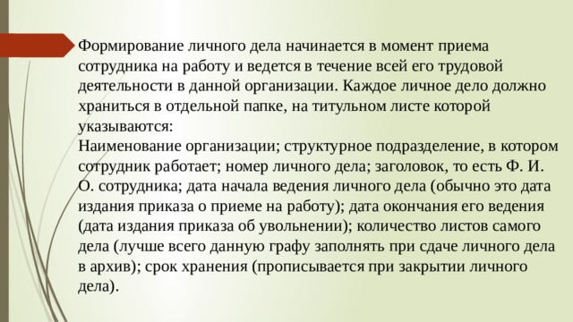 Формирование личного дела начинается в момент приема сотрудника на работу и ведется в течение всей его трудовой деятельности в данной организации. Каждое личное дело должно храниться в отдельной папке, на титульном листе которой указываются:  Наименование организации; структурное подразделение, в котором сотрудник работает; номер личного дела; заголовок, то есть Ф. И. О. сотрудника; дата начала ведения личного дела (обычно это дата издания приказа о приеме на работу); дата окончания его ведения (дата издания приказа об увольнении); количество листов самого дела (лучше всего данную графу заполнять при сдаче личного дела в архив); срок хранения (прописывается при закрытии личного дела).    