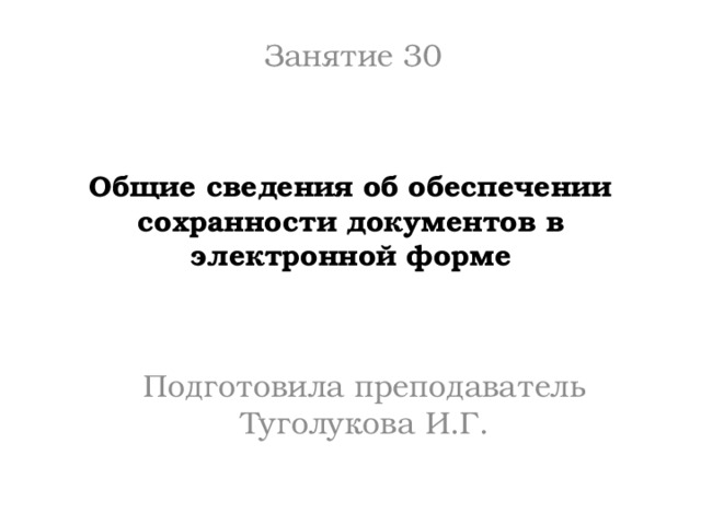 Занятие 30 Общие сведения об обеспечении сохранности документов в электронной форме Подготовила преподаватель Туголукова И.Г. 