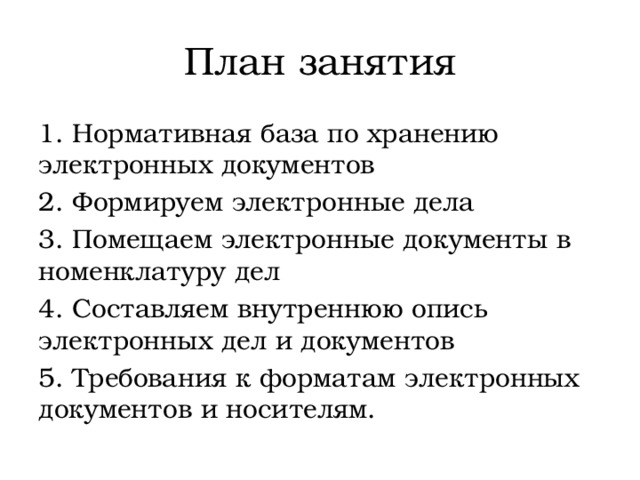 План занятия 1. Нормативная база по хранению электронных документов 2. Формируем электронные дела 3. Помещаем электронные документы в номенклатуру дел 4. Составляем внутреннюю опись электронных дел и документов 5. Требования к форматам электронных документов и носителям. 