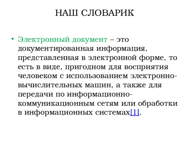 НАШ СЛОВАРИК   Электронный документ  – это документированная информация, представленная в электронной форме, то есть в виде, пригодном для восприятия человеком с использованием электронно-вычислительных машин, а также для передачи по информационно-коммуникационным сетям или обработки в информационных системах [1] . 