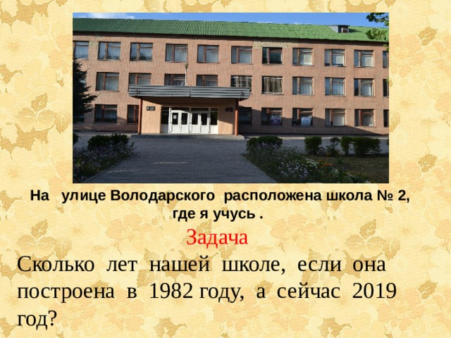На улице Володарского расположена школа № 2, где я учусь . Задача Сколько лет нашей школе, если она построена в 1982 году, а сейчас 2019 год? 