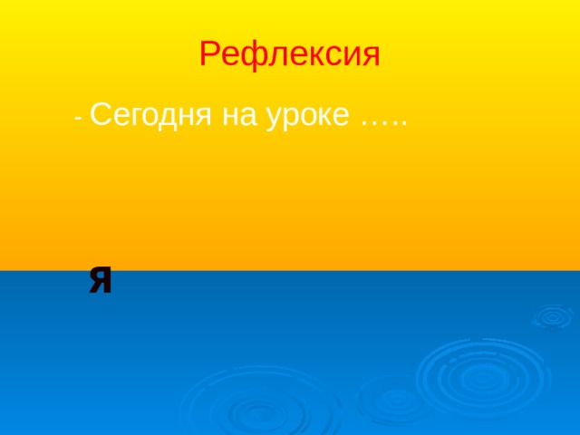 Рефлексия  - Сегодня на уроке …..  Я 