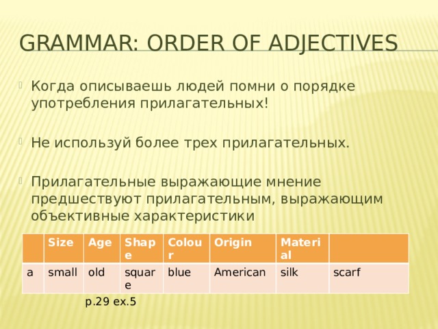 Grammar: Order of adjectives Когда описываешь людей помни о порядке употребления прилагательных! Не используй более трех прилагательных. Прилагательные выражающие мнение предшествуют прилагательным, выражающим объективные характеристики Size a Age small Shape old Colour square blue Origin Material American silk scarf p.29 ex.5 