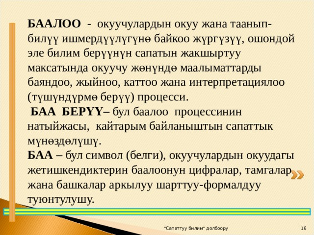 БААЛОО -  окуучулардын окуу жана таанып-билүү ишмердүүлүгүнө байкоо жүргүзүү, ошондой эле билим берүүнүн сапатын жакшыртуу максатында окуучу жөнүндө маалыматтарды баяндоо, жыйноо, каттоо жана интерпретациялоо (түшүндүр мө берүү) процесси.  БАА БЕРҮҮ– бул баалоо процессинин натыйжасы, кайтарым байланыштын сапаттык мүнөздөлүшү. БАА – бул символ (белги), окуучулардын окуудагы жетишкендиктерин баалоонун цифралар, тамгалар жана башкалар аркылуу шарттуу-формалдуу туюнтулушу. 