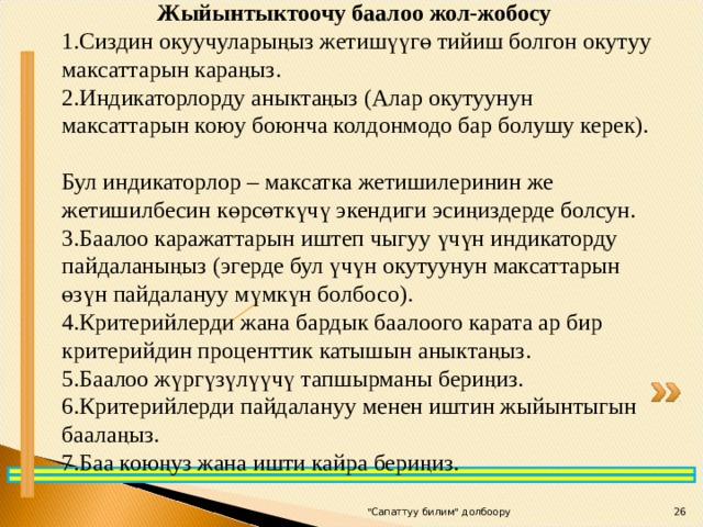 Жыйынтыктоочу баалоо жол-жобосу Сиздин окуучуларыңыз жетишүүгө тийиш болгон окутуу максаттарын караңыз. Индикаторлорду аныктаңыз (Алар окутуунун максаттарын коюу боюнча колдонмодо бар болушу керек).  Бул индикаторлор – максатка жетишилеринин же жетишилбесин көрсөткүчү экендиги эсиңиздерде болсун. Баалоо каражаттарын иштеп чыгуу үчүн индикаторду пайдаланыңыз (эгерде бул үчүн окутуунун максаттарын өзүн пайдалануу мүмкүн болбосо). Критерийлерди жана бардык баалоого карата ар бир критерийдин проценттик катышын аныктаңыз. Баалоо жүргүзүлүүчү тапшырманы бериңиз. Критерийлерди пайдалануу менен иштин жыйынтыгын баалаңыз. Баа коюңуз жана ишти кайра бериңиз. 