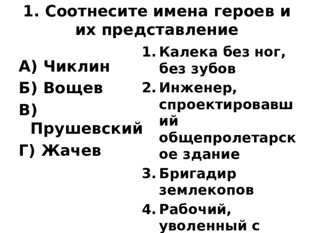 1. Соотнесите имена героев и их представление Калека без ног, без зубов Инженер, спроектировавший общепролетарское здание Бригадир землекопов Рабочий, уволенный с завода А) Чиклин Б) Вощев В) Прушевский Г) Жачев 