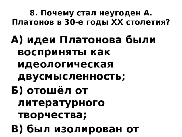 8. Почему стал неугоден А. Платонов в 30-е годы XX столетия? А) идеи Платонова были восприняты как идеологическая двусмысленность; Б) отошёл от литературного творчества; В) был изолирован от читателей. 