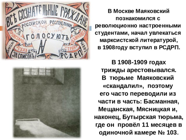 В Москве Маяковский познакомился с революционно настроенными студентами, начал увлекаться марксистской литературой,  в 1908году вступил в РСДРП.  В 1908-1909 годах  трижды арестовывался. В тюрьме Маяковский «скандалил», поэтому его часто переводили из  части в часть: Басманная, Мещанская, Мясницкая и, наконец, Бутырская тюрьма,  где он провёл 11 месяцев в одиночной камере № 103 . 