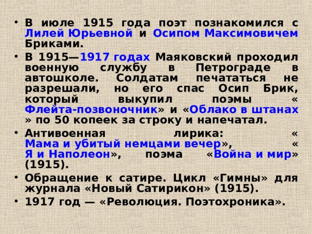 В июле 1915 года поэт познакомился с Лилей Юрьевной и Осипом Максимовичем Бриками. В 1915— 1917 годах Маяковский проходил военную службу в Петрограде в автошколе. Солдатам печататься не разрешали, но его спас Осип Брик, который выкупил поэмы « Флейта-позвоночник » и « Облако в штанах » по 50 копеек за строку и напечатал. Антивоенная лирика: « Мама и убитый немцами вечер », « Я и Наполеон », поэма « Война и мир » (1915). Обращение к сатире. Цикл «Гимны» для журнала «Новый Сатирикон» (1915). 1917 год — «Революция. Поэтохроника».   