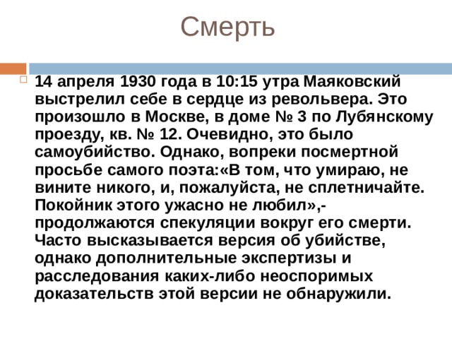 Смерть 14 апреля 1930 года в 10:15 утра Маяковский выстрелил себе в сердце из револьвера. Это произошло в Москве, в доме № 3 по Лубянскому проезду, кв. № 12. Очевидно, это было самоубийство. Однако, вопреки посмертной просьбе самого поэта:«В том, что умираю, не вините никого, и, пожалуйста, не сплетничайте. Покойник этого ужасно не любил»,- продолжаются спекуляции вокруг его смерти. Часто высказывается версия об убийстве, однако дополнительные экспертизы и расследования каких-либо неоспоримых доказательств этой версии не обнаружили.  