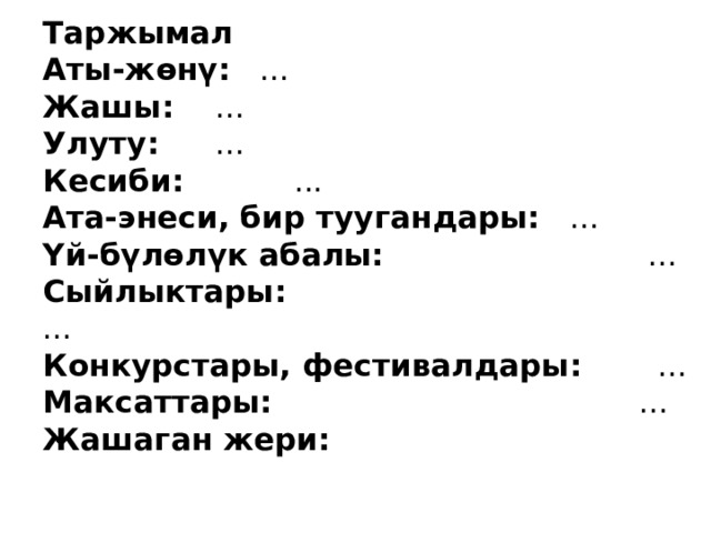 Таржымал  Аты-жөнү:  ...     Жашы:   ...      Улуту:  ...    Кесиби: ...  Ата-энеси, бир туугандары:  ...    Үй-бүлөлүк абалы:  ...  Сыйлыктары: ...  Конкурстары, фестивалдары: ...  Максаттары: ...  Жашаган жери: 