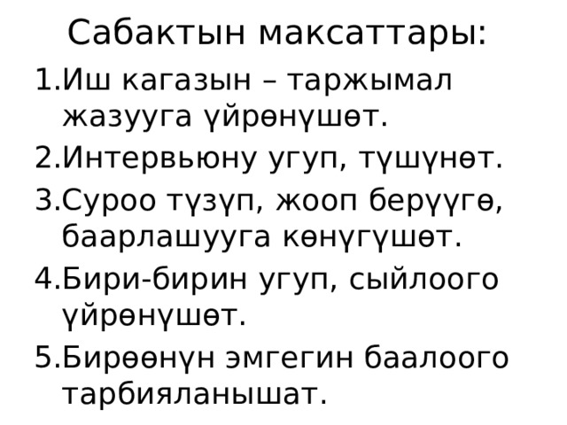 Сабактын максаттары: Иш кагазын – таржымал жазууга үйрөнүшөт. Интервьюну угуп, түшүнөт. Суроо түзүп, жооп берүүгө, баарлашууга көнүгүшөт. Бири-бирин угуп, сыйлоого үйрөнүшөт. Бирөөнүн эмгегин баалоого тарбияланышат. 