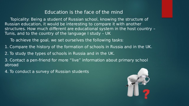 Education is the face of the mind Topicality: Being a student of Russian school, knowing the structure of Russian education, it would be interesting to compare it with another structures. How much different are educational system in the host country – Tunis, and to the country of the language I study – UK To achieve the goal, we set ourselves the following tasks: 1. Compare the history of the formation of schools in Russia and in the UK. 2. To study the types of schools in Russia and in the UK. 3. Contact a pen-friend for more “live” information about primary school abroad 4. To conduct a survey of Russian students 