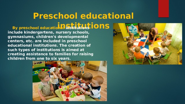  Preschool educational institutions    By preschool educational institutions include kindergartens, nursery schools, gymnasiums, children's developmental centers, etc. are included in preschool educational institutions. The creation of such types of institutions is aimed at creating assistance to families for raising children from one to six years. 